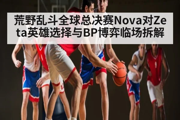 荒野乱斗全球总决赛Nova对Zeta英雄选择与BP博弈临场拆解
